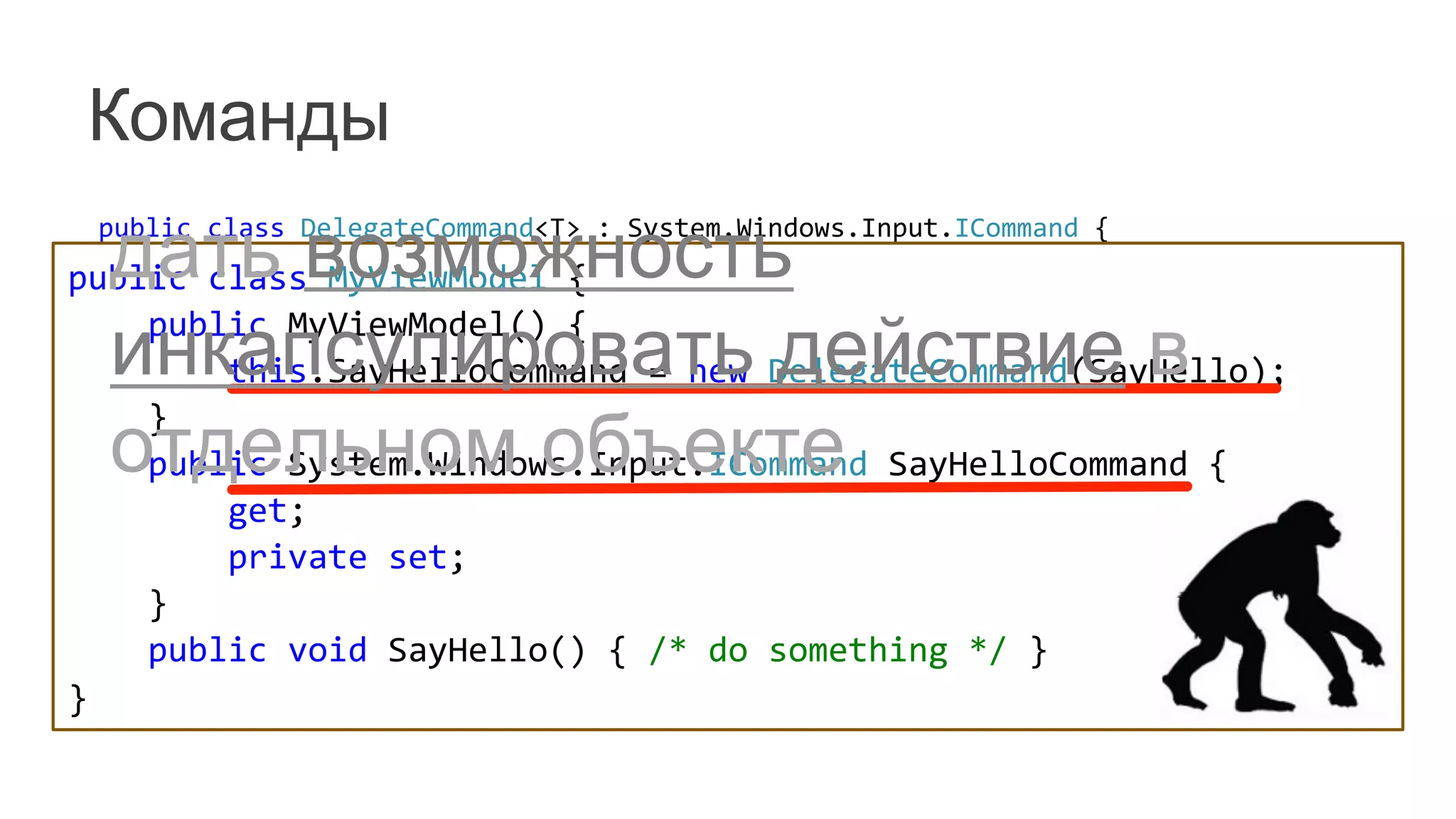 Команды
	
   public	
  class	
  DelegateCommand<T>	
  :	
  System.Windows.Input.ICommand	
  {	
  
	
   	
  	
  	
  	
  readonly	
  Predicate<T>	
  _canExecute;	
  
	
   	
  	
  	
  	
  readonly	
  Action<T>	
  _execute;	
  
	
   	
  	
  	
  	
  public	
  DelegateCommand(Action<T>	
  execute)	
  
	
   	
  	
  	
  	
  	
  	
  	
  	
  :	
  this(execute,	
  null)	
  {	
  
	
   	
  	
  	
  	
  }	
  
	
   	
  	
  	
  	
  public	
  DelegateCommand(Action<T>	
  execute,	
  Predicate<T>	
  canExecute)	
  {	
  
	
   	
  	
  	
  	
  	
  	
  	
  	
  _execute	
  =	
  execute;	
  
	
   	
  	
  	
  	
  	
  	
  	
  	
  _canExecute	
  =	
  canExecute;	
  
	
   	
  	
  	
  	
  }	
  
	
   	
  	
  	
  	
  //...	
  
	
   }	
  
public	
  class	
  MyViewModel	
  {	
  
	
  	
  	
  	
  public	
  MyViewModel()	
  {	
  
	
  	
  	
  	
  	
  	
  	
  	
  this.SayHelloCommand	
  =	
  new	
  DelegateCommand(SayHello);	
  
	
  	
  	
  	
  }	
  
	
  	
  	
  	
  public	
  System.Windows.Input.ICommand	
  SayHelloCommand	
  {	
  
	
  	
  	
  	
  	
  	
  	
  	
  get;	
  
	
  	
  	
  	
  	
  	
  	
  	
  private	
  set;	
  
	
  	
  	
  	
  }	
  
	
  	
  	
  	
  public	
  void	
  SayHello()	
  {	
  /*	
  do	
  something	
  */	
  }	
  
}	
  
дать возможность
инкапсулировать действие в
отдельном объекте
 