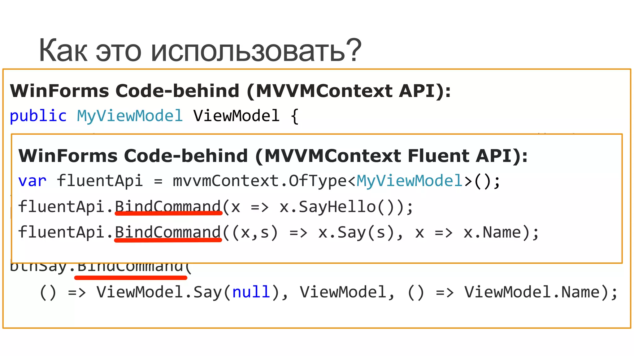 Как это использовать?
WinForms Code-behind (MVVMContext API):
public	
  MyViewModel	
  ViewModel	
  {	
  
	
  	
  	
  	
  get	
  {	
  return	
  mvvmContext.GetViewModel<MyViewModel>();	
  }	
  
}	
  
//	
  
btnSayHello.BindCommand(	
  
	
  	
  	
  ()	
  =>	
  ViewModel.SayHello(),	
  ViewModel);	
  
btnSay.BindCommand(	
  
	
  	
  	
  ()	
  =>	
  ViewModel.Say(null),	
  ViewModel,	
  ()	
  =>	
  ViewModel.Name);	
  
WinForms Code-behind (MVVMContext Fluent API):
var	
  fluentApi	
  =	
  mvvmContext.OfType<MyViewModel>();	
  
fluentApi.BindCommand(x	
  =>	
  x.SayHello());	
  
fluentApi.BindCommand((x,s)	
  =>	
  x.Say(s),	
  x	
  =>	
  x.Name);	
  
 