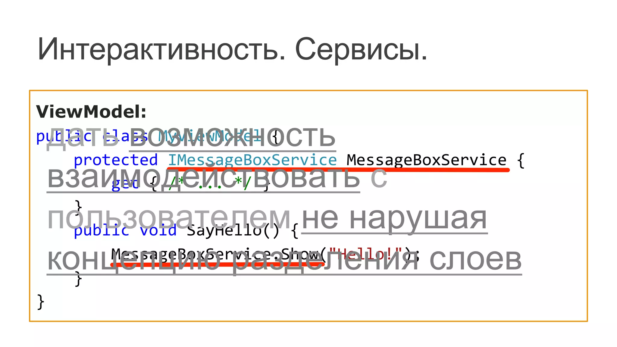Интерактивность. Сервисы.
ViewModel:
public	
  class	
  MyViewModel	
  {
	
  	
  	
  	
  protected	
  IMessageBoxService	
  MessageBoxService	
  {
	
  	
  	
  	
  	
  	
  	
  	
  get	
  {	
  /*	
  ...	
  */	
  }
	
  	
  	
  	
  }
	
  	
  	
  	
  public	
  void	
  SayHello()	
  {
	
  	
  	
  	
  	
  	
  	
  	
  MessageBoxService.Show("Hello!");	
  
	
  	
  	
  	
  }
}
дать возможность
взаимодействовать с
пользователем не нарушая
концепцию разделения слоев
 