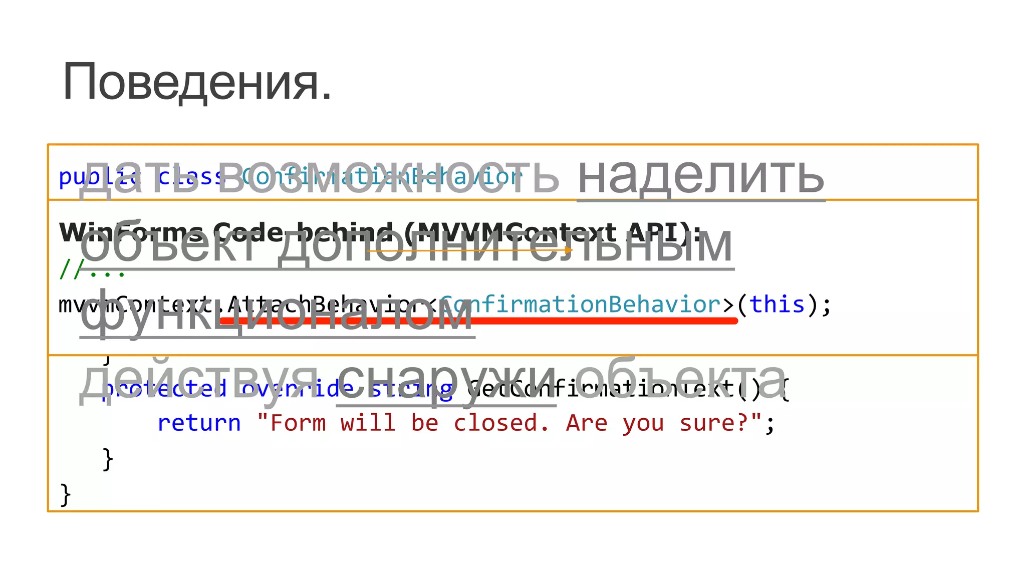public	
  class	
  ConfirmationBehavior	
  	
  
	
  	
  	
  :	
  ConfirmationBehavior<FormClosingEventArgs>	
  {	
  
	
  	
  	
  public	
  ConfirmationBehavior()	
  :	
  base("FormClosing")	
  {	
  }	
  
	
  	
  	
  protected	
  override	
  string	
  GetConfirmationCaption()	
  {	
  	
  
	
  	
  	
  	
  	
  	
  	
  return	
  "Oops!";	
  	
  
	
  	
  	
  }	
  
	
  	
  	
  protected	
  override	
  string	
  GetConfirmationText()	
  {	
  
	
  	
  	
  	
  	
  	
  	
  return	
  "Form	
  will	
  be	
  closed.	
  Are	
  you	
  sure?";	
  
	
  	
  	
  }	
  
}	
  
Поведения.
WinForms Code-behind (MVVMContext API):	
  
//...	
  
mvvmContext.AttachBehavior<ConfirmationBehavior>(this);	
  
	
  
дать возможность наделить
объект дополнительным
функционалом
действуя снаружи объекта
 