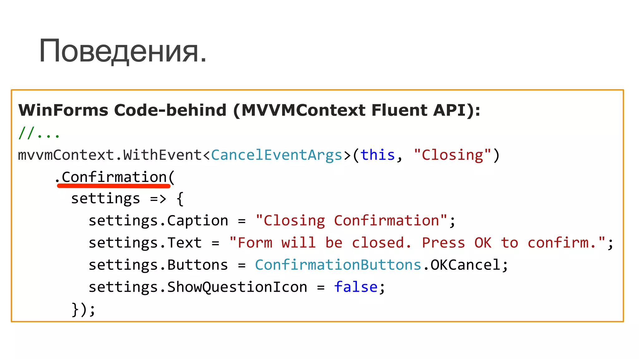 Поведения.
WinForms Code-behind (MVVMContext Fluent API):	
  
//...	
  
mvvmContext.WithEvent<CancelEventArgs>(this,	
  "Closing")	
  
	
  	
  	
  	
  .Confirmation(	
  
	
  	
  	
  	
  	
  	
  settings	
  =>	
  {	
  
	
  	
  	
  	
  	
  	
  	
  	
  settings.Caption	
  =	
  "Closing	
  Confirmation";	
  
	
  	
  	
  	
  	
  	
  	
  	
  settings.Text	
  =	
  "Form	
  will	
  be	
  closed.	
  Press	
  OK	
  to	
  confirm.";	
  
	
  	
  	
  	
  	
  	
  	
  	
  settings.Buttons	
  =	
  ConfirmationButtons.OKCancel;	
  
	
  	
  	
  	
  	
  	
  	
  	
  settings.ShowQuestionIcon	
  =	
  false;	
  
	
  	
  	
  	
  	
  	
  });	
  
 
