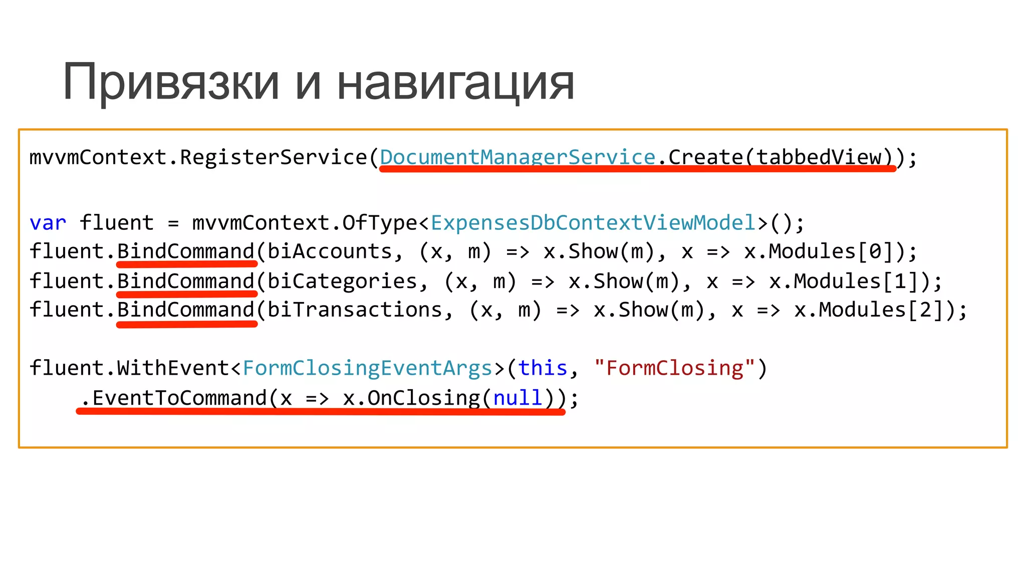 Привязки и навигация
mvvmContext.RegisterService(DocumentManagerService.Create(tabbedView));	
  
	
  
var	
  fluent	
  =	
  mvvmContext.OfType<ExpensesDbContextViewModel>();	
  
fluent.BindCommand(biAccounts,	
  (x,	
  m)	
  =>	
  x.Show(m),	
  x	
  =>	
  x.Modules[0]);	
  
fluent.BindCommand(biCategories,	
  (x,	
  m)	
  =>	
  x.Show(m),	
  x	
  =>	
  x.Modules[1]);	
  
fluent.BindCommand(biTransactions,	
  (x,	
  m)	
  =>	
  x.Show(m),	
  x	
  =>	
  x.Modules[2]);	
  
	
  	
  	
  	
  	
  	
  	
  	
  	
  
fluent.WithEvent<FormClosingEventArgs>(this,	
  "FormClosing")	
  
	
  	
  	
  	
  .EventToCommand(x	
  =>	
  x.OnClosing(null));	
  
	
  
 