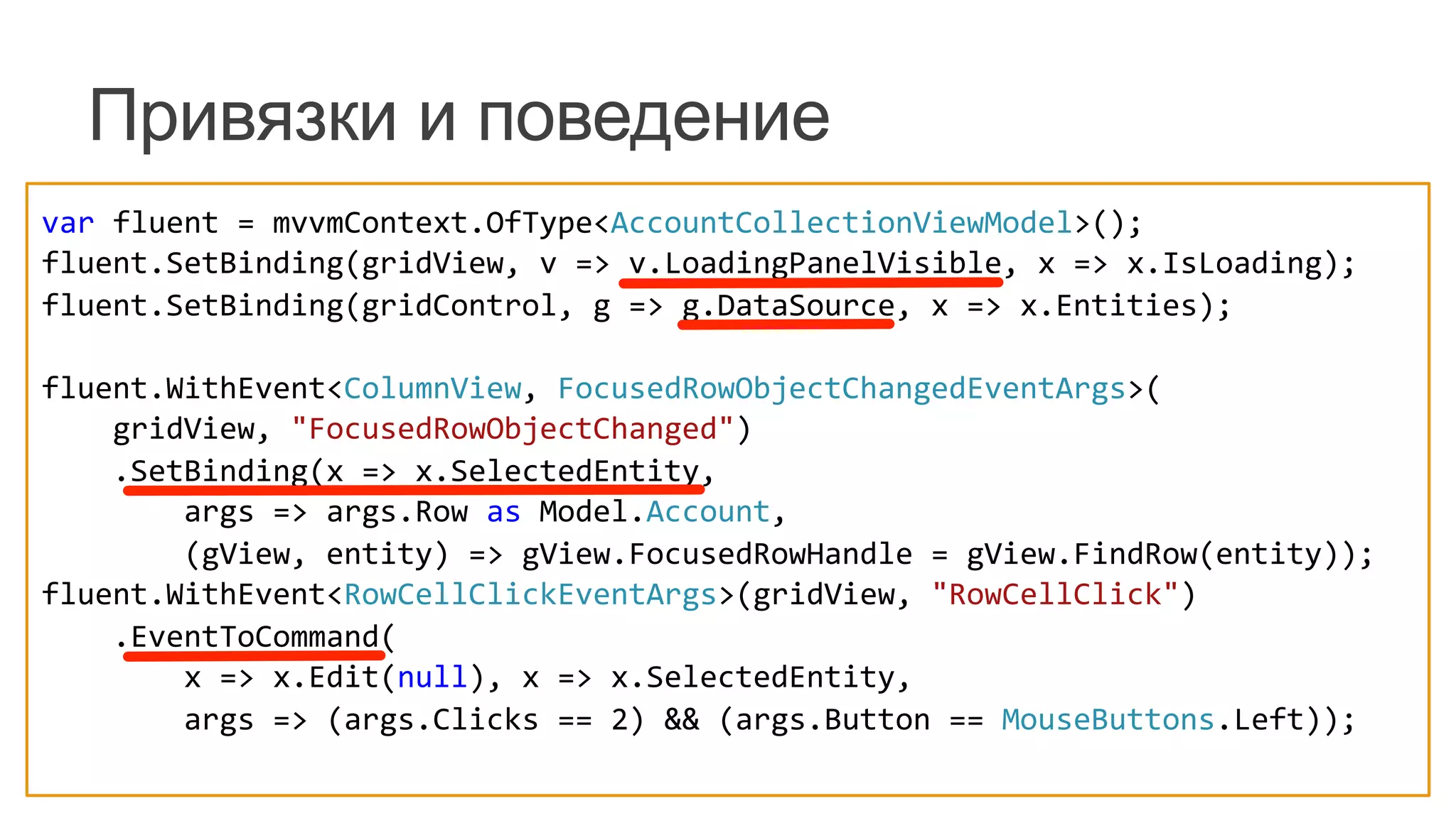 Привязки и поведение
var	
  fluent	
  =	
  mvvmContext.OfType<AccountCollectionViewModel>();	
  
fluent.SetBinding(gridView,	
  v	
  =>	
  v.LoadingPanelVisible,	
  x	
  =>	
  x.IsLoading);	
  
fluent.SetBinding(gridControl,	
  g	
  =>	
  g.DataSource,	
  x	
  =>	
  x.Entities);	
  
	
  	
  
fluent.WithEvent<ColumnView,	
  FocusedRowObjectChangedEventArgs>(	
  
	
  	
  	
  	
  gridView,	
  "FocusedRowObjectChanged")	
  
	
  	
  	
  	
  .SetBinding(x	
  =>	
  x.SelectedEntity,	
  
	
  	
  	
  	
  	
  	
  	
  	
  args	
  =>	
  args.Row	
  as	
  Model.Account,	
  
	
  	
  	
  	
  	
  	
  	
  	
  (gView,	
  entity)	
  =>	
  gView.FocusedRowHandle	
  =	
  gView.FindRow(entity));	
  
fluent.WithEvent<RowCellClickEventArgs>(gridView,	
  "RowCellClick")	
  
	
  	
  	
  	
  .EventToCommand(	
  
	
  	
  	
  	
  	
  	
  	
  	
  x	
  =>	
  x.Edit(null),	
  x	
  =>	
  x.SelectedEntity,	
  
	
  	
  	
  	
  	
  	
  	
  	
  args	
  =>	
  (args.Clicks	
  ==	
  2)	
  &&	
  (args.Button	
  ==	
  MouseButtons.Left));	
  
 