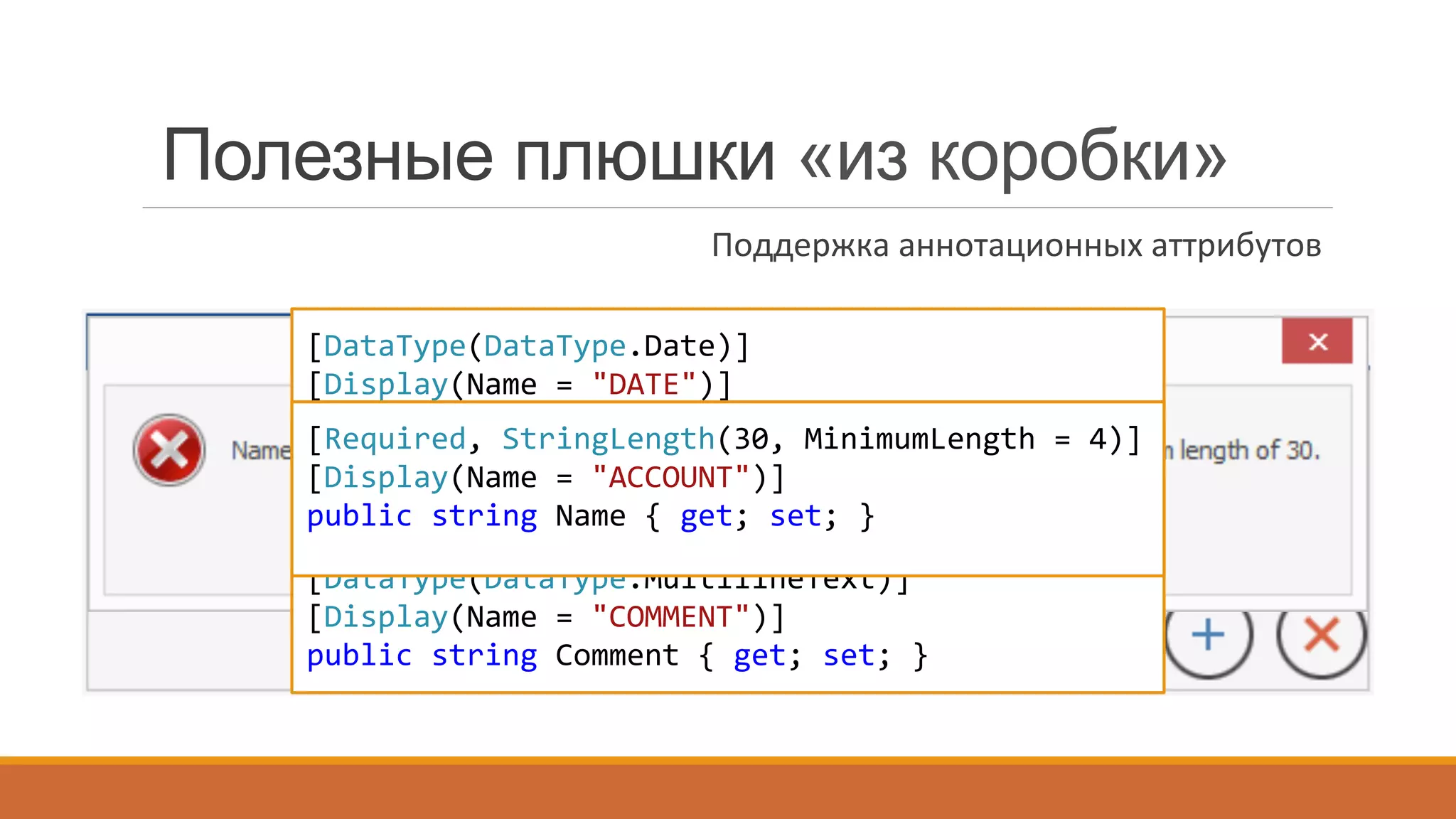 [DataType(DataType.Date)]	
  
[Display(Name	
  =	
  "DATE")]	
  
public	
  DateTime	
  Date	
  {	
  get;	
  set;	
  }	
  
[DataType(DataType.Currency)]	
  
[Display(Name	
  =	
  "AMOUNT")]	
  
public	
  decimal	
  Amount	
  {	
  get;	
  set;	
  }	
  
[DataType(DataType.MultilineText)]	
  
[Display(Name	
  =	
  "COMMENT")]	
  
public	
  string	
  Comment	
  {	
  get;	
  set;	
  }	
  
[Required,	
  StringLength(30,	
  MinimumLength	
  =	
  4)]
[Display(Name	
  =	
  "ACCOUNT")]
public	
  string	
  Name	
  {	
  get;	
  set;	
  }
Полезные плюшки «из коробки»
Поддержка	
  аннотационных	
  аттрибутов	
  
 