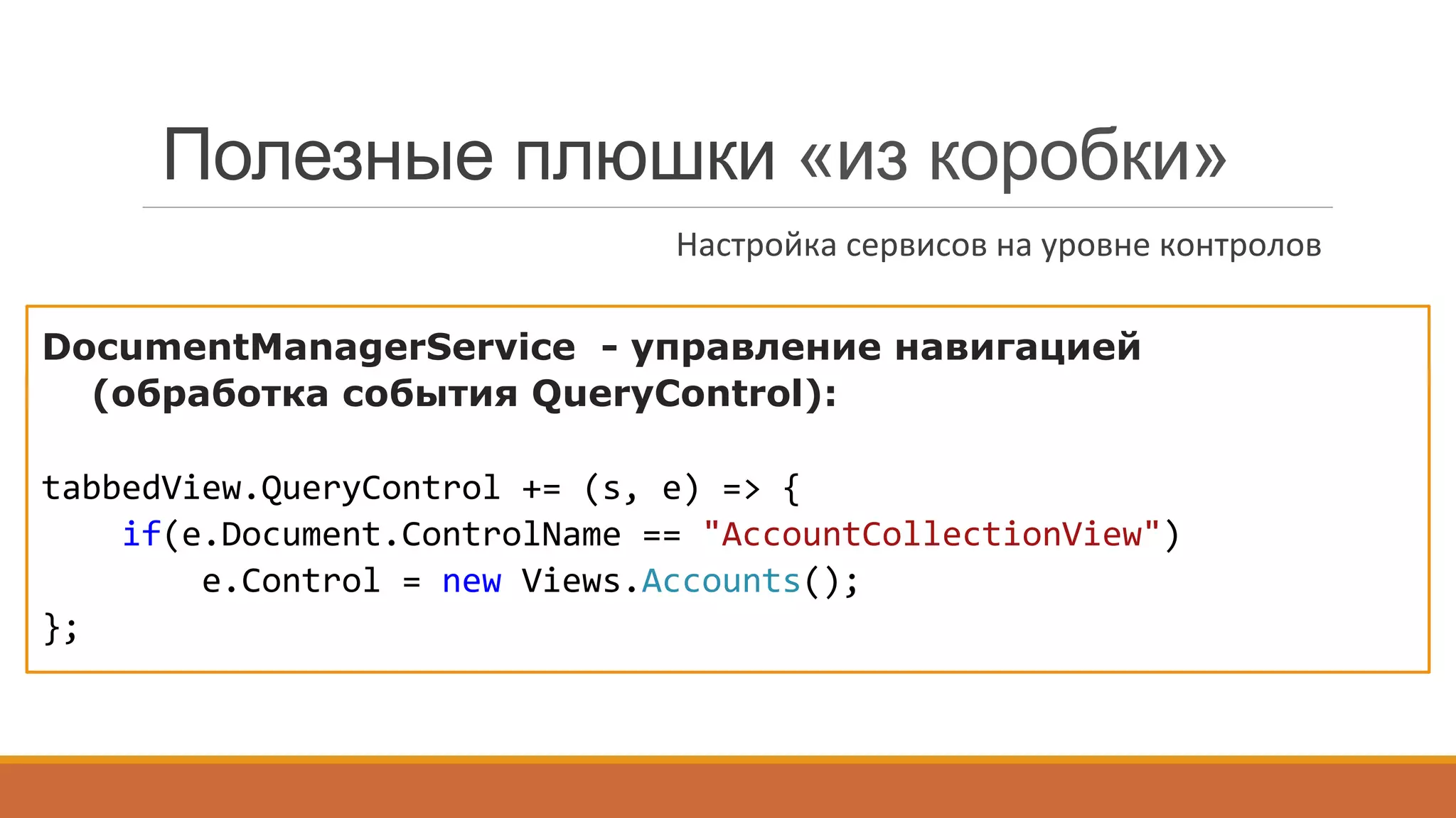 MessageBoxService - выбор типа
(стандартный, скинированный, Flyout):
DevExpress.Utils.MVVM.MVVMContext.RegisterFlyoutMessageBoxService();	
  
DocumentManagerService - управление навигацией
(обработка события QueryControl):
tabbedView.QueryControl	
  +=	
  (s,	
  e)	
  =>	
  {	
  
	
  	
  	
  	
  if(e.Document.ControlName	
  ==	
  "AccountCollectionView")	
  
	
  	
  	
  	
  	
  	
  	
  	
  e.Control	
  =	
  new	
  Views.Accounts();	
  
};	
  
	
  
Полезные плюшки «из коробки»
Настройка	
  сервисов	
  на	
  уровне	
  контролов	
  
 