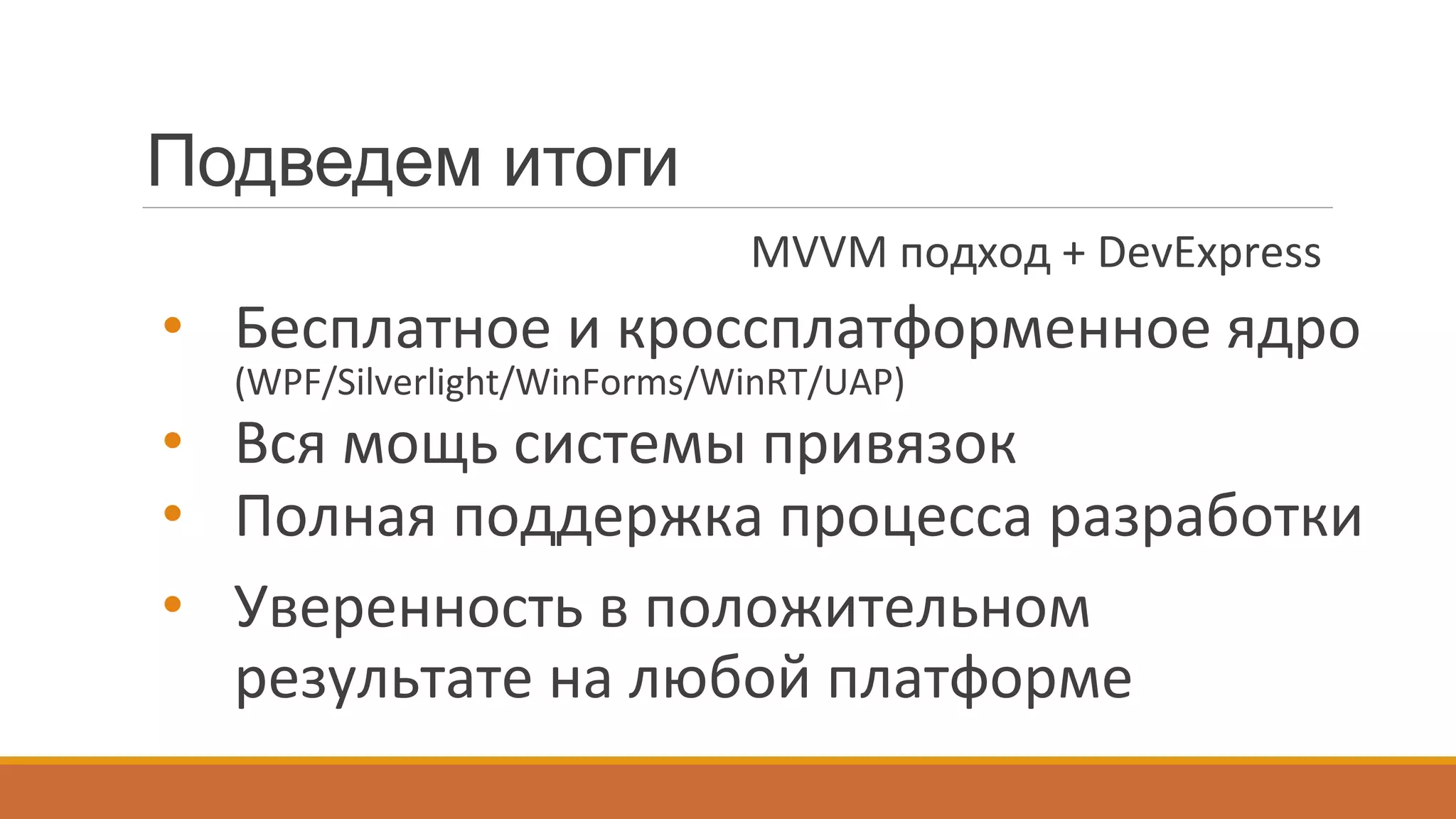 Подведем итоги
•  Бесплатное	
  и	
  кроссплатформенное	
  ядро	
  
(WPF/Silverlight/WinForms/WinRT/UAP)	
  
•  Вся	
  мощь	
  системы	
  привязок	
  
•  Полная	
  поддержка	
  процесса	
  разработки	
  
•  Уверенность	
  в	
  положительном	
  
результате	
  на	
  любой	
  платформе	
  
MVVM	
  подход	
  +	
  DevExpress	
  
 