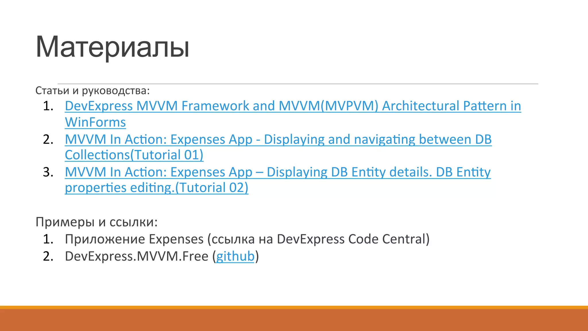 Материалы
Статьи	
  и	
  руководства:	
  
1.  DevExpress	
  MVVM	
  Framework	
  and	
  MVVM(MVPVM)	
  Architectural	
  Pa{ern	
  in	
  
WinForms	
  
2.  MVVM	
  In	
  Ac~on:	
  Expenses	
  App	
  -­‐	
  Displaying	
  and	
  naviga~ng	
  between	
  DB	
  
Collec~ons(Tutorial	
  01)	
  
3.  MVVM	
  In	
  Ac~on:	
  Expenses	
  App	
  –	
  Displaying	
  DB	
  En~ty	
  details.	
  DB	
  En~ty	
  
proper~es	
  edi~ng.(Tutorial	
  02)	
  
	
  
Примеры	
  и	
  ссылки:	
  
1.  Приложение	
  Expenses	
  (ссылка	
  на	
  DevExpress	
  Code	
  Central)	
  
2.  DevExpress.MVVM.Free	
  (github)	
  
 