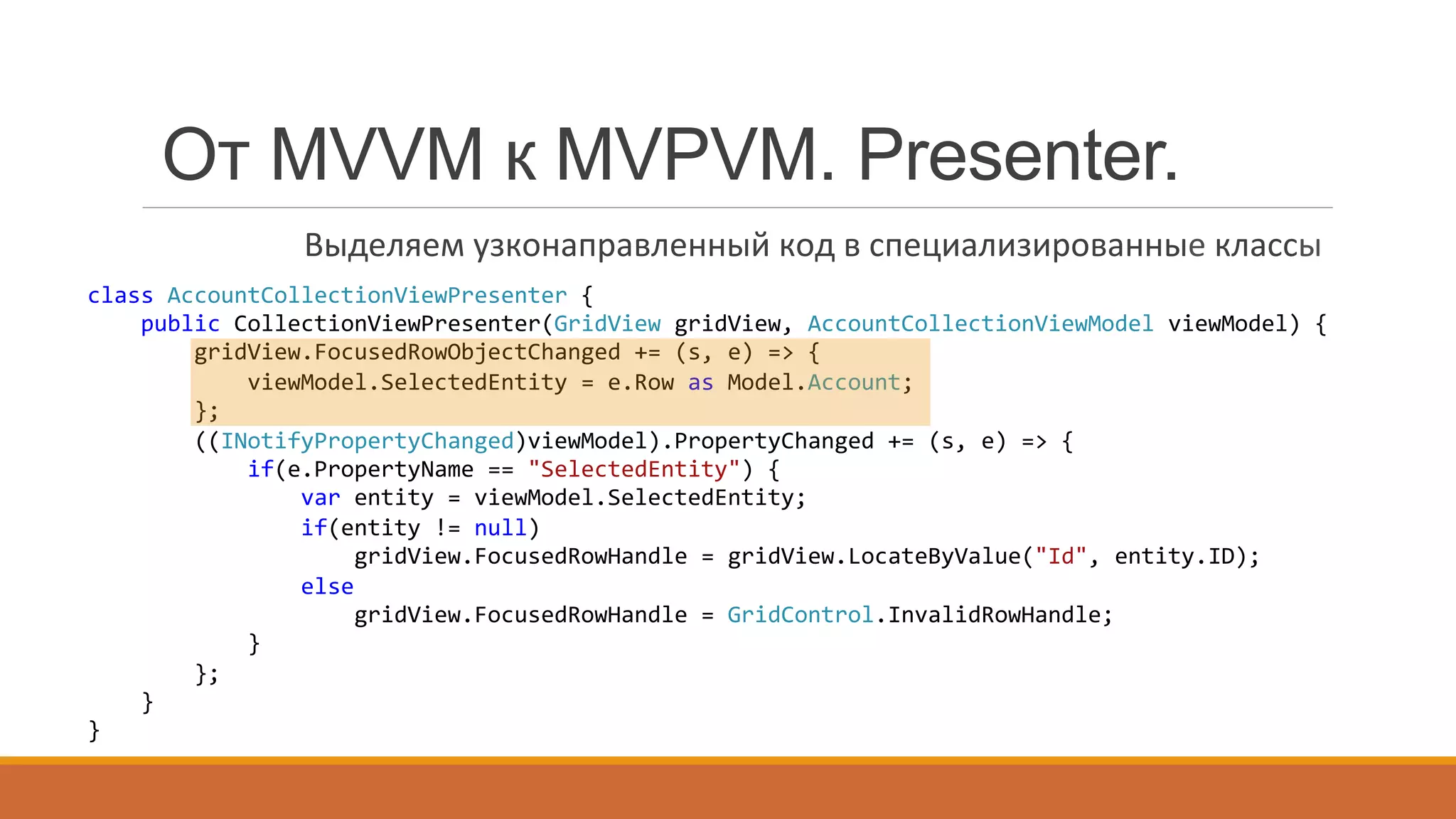 class	
  AccountCollectionViewPresenter	
  {	
  
	
  	
  	
  	
  public	
  CollectionViewPresenter(GridView	
  gridView,	
  AccountCollectionViewModel	
  viewModel)	
  {	
  
	
  	
  	
  	
  	
  	
  	
  	
  gridView.FocusedRowObjectChanged	
  +=	
  (s,	
  e)	
  =>	
  {	
  
	
  	
  	
  	
  	
  	
  	
  	
  	
  	
  	
  	
  viewModel.SelectedEntity	
  =	
  e.Row	
  as	
  Model.Account;	
  
	
  	
  	
  	
  	
  	
  	
  	
  };	
  
	
  	
  	
  	
  	
  	
  	
  	
  ((INotifyPropertyChanged)viewModel).PropertyChanged	
  +=	
  (s,	
  e)	
  =>	
  {	
  
	
  	
  	
  	
  	
  	
  	
  	
  	
  	
  	
  	
  if(e.PropertyName	
  ==	
  "SelectedEntity")	
  {	
  
	
  	
  	
  	
  	
  	
  	
  	
  	
  	
  	
  	
  	
  	
  	
  	
  var	
  entity	
  =	
  viewModel.SelectedEntity;	
  
	
  	
  	
  	
  	
  	
  	
  	
  	
  	
  	
  	
  	
  	
  	
  	
  if(entity	
  !=	
  null)	
  
	
  	
  	
  	
  	
  	
  	
  	
  	
  	
  	
  	
  	
  	
  	
  	
  	
  	
  	
  	
  gridView.FocusedRowHandle	
  =	
  gridView.LocateByValue("Id",	
  entity.ID);	
  
	
  	
  	
  	
  	
  	
  	
  	
  	
  	
  	
  	
  	
  	
  	
  	
  else	
  
	
  	
  	
  	
  	
  	
  	
  	
  	
  	
  	
  	
  	
  	
  	
  	
  	
  	
  	
  	
  gridView.FocusedRowHandle	
  =	
  GridControl.InvalidRowHandle;	
  
	
  	
  	
  	
  	
  	
  	
  	
  	
  	
  	
  	
  }	
  
	
  	
  	
  	
  	
  	
  	
  	
  };	
  
	
  	
  	
  	
  }	
  
}	
  
От MVVM к MVPVM. Presenter.
Выделяем	
  узконаправленный	
  код	
  в	
  специализированные	
  классы	
  
 