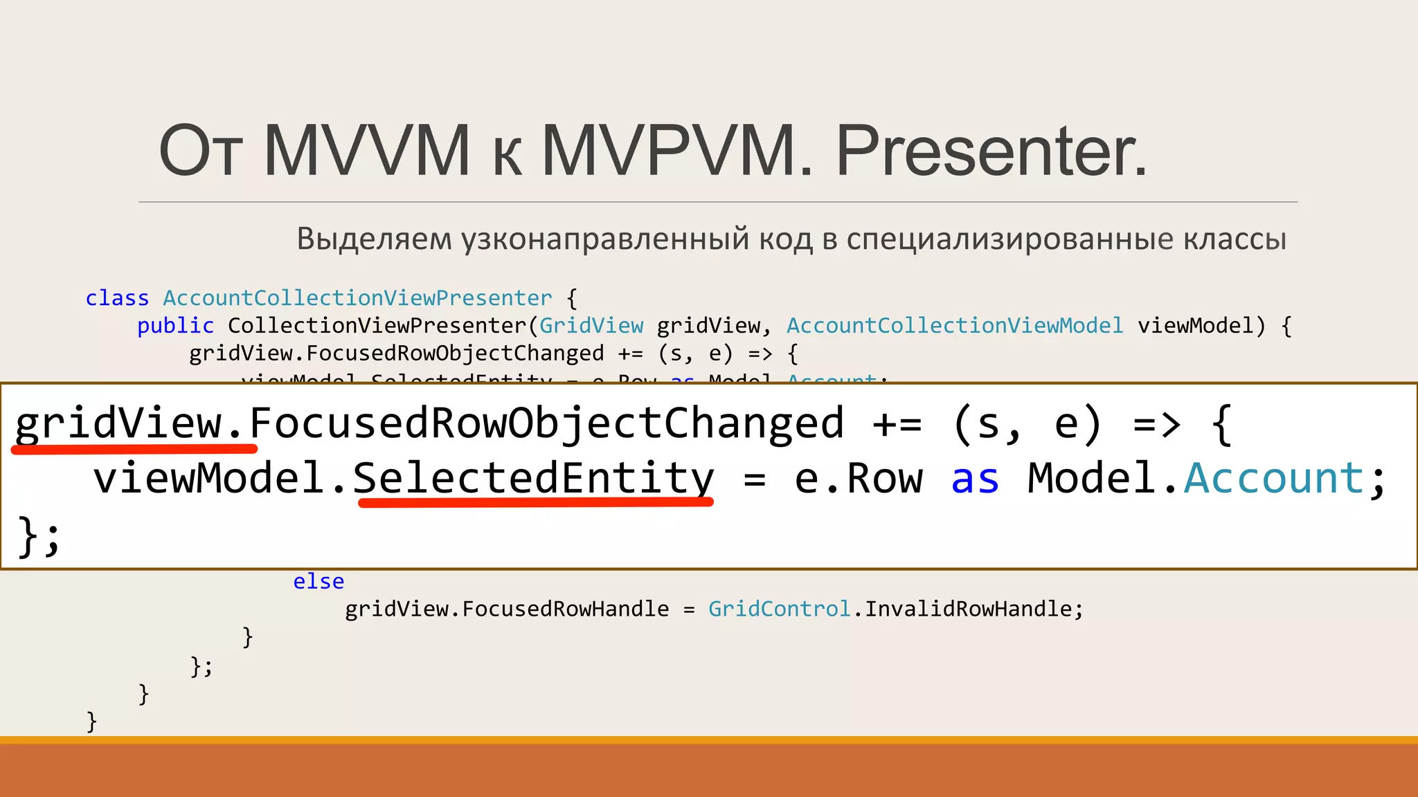 class	
  AccountCollectionViewPresenter	
  {	
  
	
  	
  	
  	
  public	
  CollectionViewPresenter(GridView	
  gridView,	
  AccountCollectionViewModel	
  viewModel)	
  {	
  
	
  	
  	
  	
  	
  	
  	
  	
  gridView.FocusedRowObjectChanged	
  +=	
  (s,	
  e)	
  =>	
  {	
  
	
  	
  	
  	
  	
  	
  	
  	
  	
  	
  	
  	
  viewModel.SelectedEntity	
  =	
  e.Row	
  as	
  Model.Account;	
  
	
  	
  	
  	
  	
  	
  	
  	
  };	
  
	
  	
  	
  	
  	
  	
  	
  	
  ((INotifyPropertyChanged)viewModel).PropertyChanged	
  +=	
  (s,	
  e)	
  =>	
  {	
  
	
  	
  	
  	
  	
  	
  	
  	
  	
  	
  	
  	
  if(e.PropertyName	
  ==	
  "SelectedEntity")	
  {	
  
	
  	
  	
  	
  	
  	
  	
  	
  	
  	
  	
  	
  	
  	
  	
  	
  var	
  entity	
  =	
  viewModel.SelectedEntity;	
  
	
  	
  	
  	
  	
  	
  	
  	
  	
  	
  	
  	
  	
  	
  	
  	
  if(entity	
  !=	
  null)	
  
	
  	
  	
  	
  	
  	
  	
  	
  	
  	
  	
  	
  	
  	
  	
  	
  	
  	
  	
  	
  gridView.FocusedRowHandle	
  =	
  gridView.LocateByValue("Id",	
  entity.ID);	
  
	
  	
  	
  	
  	
  	
  	
  	
  	
  	
  	
  	
  	
  	
  	
  	
  else	
  
	
  	
  	
  	
  	
  	
  	
  	
  	
  	
  	
  	
  	
  	
  	
  	
  	
  	
  	
  	
  gridView.FocusedRowHandle	
  =	
  GridControl.InvalidRowHandle;	
  
	
  	
  	
  	
  	
  	
  	
  	
  	
  	
  	
  	
  }	
  
	
  	
  	
  	
  	
  	
  	
  	
  };	
  
	
  	
  	
  	
  }	
  
}	
  
gridView.FocusedRowObjectChanged	
  +=	
  (s,	
  e)	
  =>	
  {	
  
	
  	
  	
  viewModel.SelectedEntity	
  =	
  e.Row	
  as	
  Model.Account;	
  
};
От MVVM к MVPVM. Presenter.
Выделяем	
  узконаправленный	
  код	
  в	
  специализированные	
  классы	
  
 