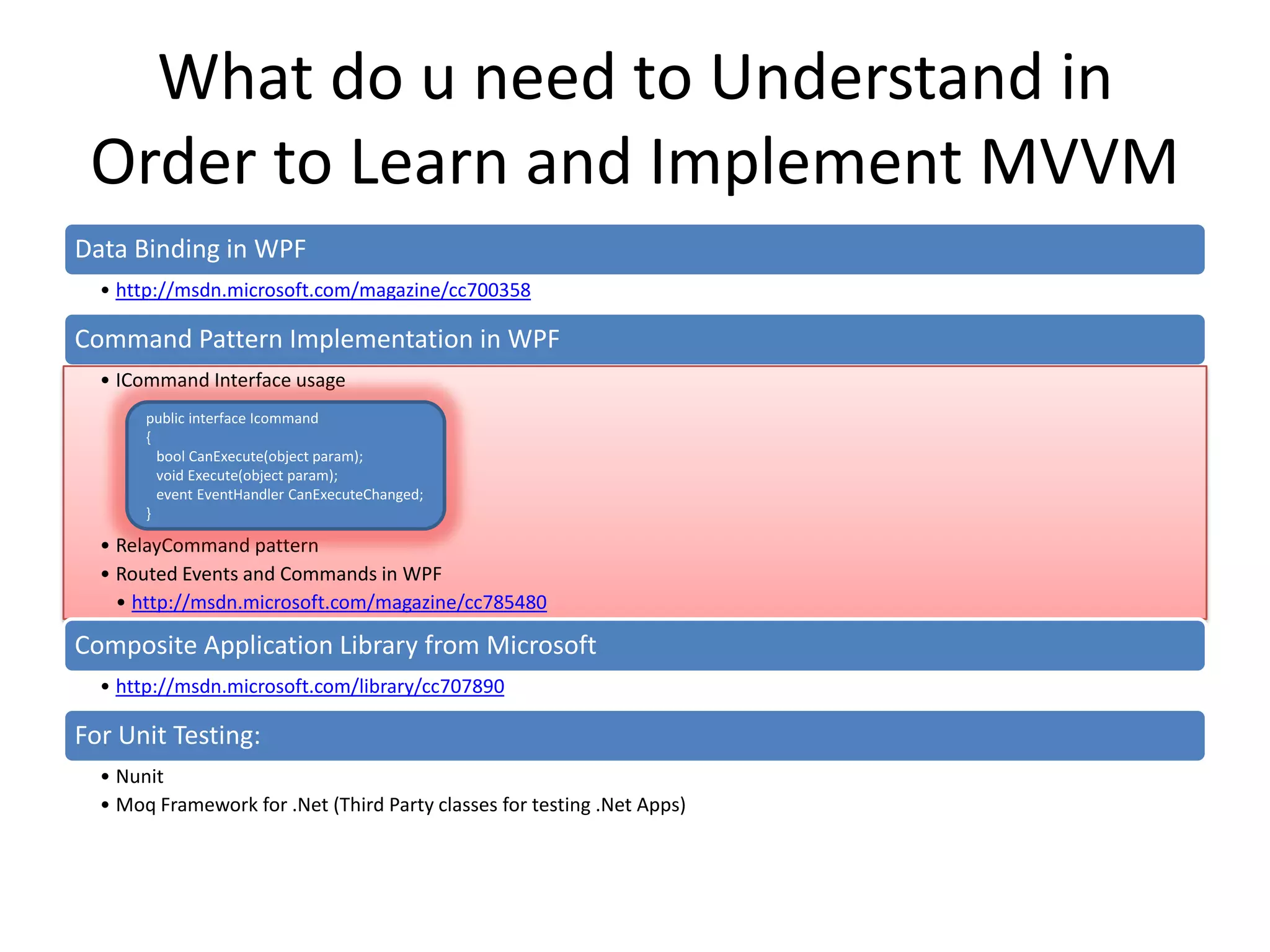 What do u need to Understand in
 Order to Learn and Implement MVVM
Data Binding in WPF
  • http://msdn.microsoft.com/magazine/cc700358

Command Pattern Implementation in WPF
  • ICommand Interface usage
       public interface Icommand
       {
         bool CanExecute(object param);
         void Execute(object param);
         event EventHandler CanExecuteChanged;
       }

  • RelayCommand pattern
  • Routed Events and Commands in WPF
    • http://msdn.microsoft.com/magazine/cc785480

Composite Application Library from Microsoft
  • http://msdn.microsoft.com/library/cc707890

For Unit Testing:
  • Nunit
  • Moq Framework for .Net (Third Party classes for testing .Net Apps)
 