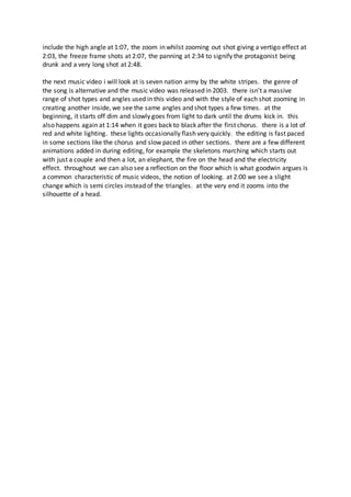 include the high angle at 1:07, the zoom in whilst zooming out shot giving a vertigo effect at
2:03, the freeze frame shots at 2:07, the panning at 2:34 to signify the protagonist being
drunk and a very long shot at 2:48.
the next music video i will look at is seven nation army by the white stripes. the genre of
the song is alternative and the music video was released in 2003. there isn't a massive
range of shot types and angles used in this video and with the style of each shot zooming in
creating another inside, we see the same angles and shot types a few times. at the
beginning, it starts off dim and slowly goes from light to dark until the drums kick in. this
also happens again at 1:14 when it goes back to black after the first chorus. there is a lot of
red and white lighting. these lights occasionally flash very quickly. the editing is fast paced
in some sections like the chorus and slow paced in other sections. there are a few different
animations added in during editing, for example the skeletons marching which starts out
with just a couple and then a lot, an elephant, the fire on the head and the electricity
effect. throughout we can also see a reflection on the floor which is what goodwin argues is
a common characteristic of music videos, the notion of looking. at 2:00 we see a slight
change which is semi circles instead of the triangles. at the very end it zooms into the
silhouette of a head.
 