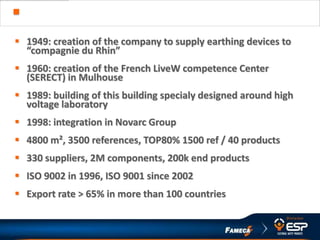 HISTORY & FIGURES
 1949: creation of the company to supply earthing devices to
“compagnie du Rhin”
 1960: creation of the French LiveW competence Center
(SERECT) in Mulhouse
 1989: building of this building specialy designed around high
voltage laboratory
 1998: integration in Novarc Group
 4800 m², 3500 references, TOP80% 1500 ref / 40 products
 330 suppliers, 2M components, 200k end products
 ISO 9002 in 1996, ISO 9001 since 2002
 Export rate > 65% in more than 100 countries
 