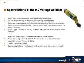  MV Voltage Detector VECTOC
■ Specifications of the MV Voltage Detector
 All our detectors are individually set in the factory to real voltage.
 Self-test device checking all the circuit, initial settings and the battery
 During use, they constantly check the initial setting thanks to their internal calculator.
 Indication of correct operation by a green LED that need to be seen to confirm the
absence of voltage.
 Power supply : 9V alkaline battery. Electronic cut-out if battery drops under safety
threshold.
 Very sturdy polycarbonate casing available in white, yellow and bleu
 Temperature range : from -25°C to +55°C (class N). Can be used in all weathers.
 Weight/Dimensions : Weight : 0.380 kg
 Length : 188mm – Ø : 49mm
 Device supplied in a metal case or soft carrying case (according to model)
 