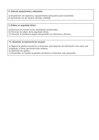 8. Adecuar equipamiento y estructuras:
a) Disposición de espacios y equipamientos adecuados para la actividad.
b) Aprovechar los de manera eficiente y flexible.
9. Énfasis en seguridad clínica:
a) Disminuir los errores en les actividades asistenciales.
b) Promover la cultura de la seguridad clínica.
c) Promover la asistencia segura del paciente con eficiencia y eficacia.
10. Garantizar la disposiciónde recursos:
a) Mejorar la gestión económico y financiera para disponer de información más veraz que
contribuya a tomar decisiones más certeras.
b) Optimizar los gastos.
c) Desarrollar un modelo de gestión económico y financiera más apropiada.
 