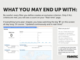 WHAT YOU MAY END UP WITH:
Be careful: every ﬁlter you deﬁne creates an exclusive criterion. Only if ALL
criteria are met, you will see a count on your “Real-time” page.

If everything turns pear-shaped, you keep watching the big “0” on this screen
all day long. Of course: “Updated continuously and in real-time!”

                                                             What can you do ?

                                                             Set up a Tweet about your
                                                             campaign on Facebook?
                                                             Contact your UK customers
                                                             with a newsletter?
                                                             Ask your copywriters to
                                                             change the copy on the
                                                             Facebook campaign? Or on
                                                             the landing page?


                                                             => Looking at real-time data
                                                             is only worth the eﬀort if you
                                                             are able to do something
                                                             about what you see in real-
                                                             time!
 