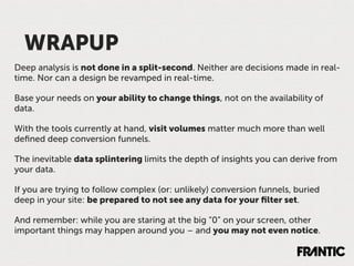 WRAPUP
Deep analysis is not done in a split-second. Neither are decisions made in real-
time. Nor can a design be revamped in real-time.

Base your needs on your ability to change things, not on the availability of
data.

With the tools currently at hand, visit volumes matter much more than well
deﬁned deep conversion funnels.

The inevitable data splintering limits the depth of insights you can derive from
your data.

If you are trying to follow complex (or: unlikely) conversion funnels, buried
deep in your site: be prepared to not see any data for your ﬁlter set.

And remember: while you are staring at the big “0” on your screen, other
important things may happen around you – and you may not even notice.
 