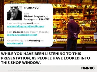 THANK YOU!

  WHY IT MATTERS
       I am
                       Michael Dlugosch, a
                       Strategist at FRANTIC.
  I am reading my email here:
  michael.dlugosch@frantic.com

  I am blogging here (rarely, though):
  michael.westendintie.net

  Occasionally, I am tweeting as:
  scrutinizer20



WHILE YOU HAVE BEEN LISTENING TO THIS
PRESENTATION, 85 PEOPLE HAVE LOOKED INTO
THIS SHOP WINDOW.
   Source: http://ﬂickr.com/photos/marcdalio/
 