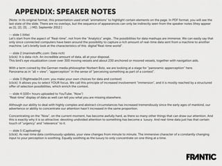 APPENDIX: SPEAKER NOTES
[Note: in its original format, this presentation used small "animations" to highlight certain elements on the page. In PDF format, you will see the
last state of the slide. There are no overlays, but the sequence of appearances can only be indirectly seen from the speaker notes (they appear
as [1], [2], [3], ...) MD, Septembr 2012.]

-- slide 1 (title)
Let’s start from the aspect of “Real-time”, not from the “Analytics” angle.. The possibilities for data mashups are immense. We can easily say that
only since connected computers have been around the possibility to capture a rich amount of real-time data sent from a machine to another
machine. Let’s brieﬂy look at the characteristics of this digital“Real-time world”.

-- slide 2 (marinetraﬃc.com: Data rich)
[click]: It is data-rich. An incredible amount of data, all at your disposal.
This bird’s eye visualization cover over 300 moving vessels and about 230 anchored or moored vessels, together with navigation aids.

With a term coined by the German media philosopher Norbert Bolz, we are looking at a stage for “panoramic apperception” here.
Panorama as in “all + view”; “apperception” in the sense of “perceiving something as part of a context”.

-- slide 3 (ﬂightradar24.com: you make your own choices for data and context)
[click]: It allows you to select YOUR focus. We call this principle of increased involvement “immersion”, and it is mostly reached by a structured
oﬀer of selection possibilities, which enrich the context.

-- slide 4 (100+ hours uploaded to YouTube. "Now")
“Real-time” display of data as well can tell you what you are missing elsewhere.

Although our ability to deal with highly complex and abstract circumstances has increased tremendously since the early ages of mankind, our
advertence or ability to concentrate our attention hasn’t increased in the same proportion.

Concentrating on the “Now”, on the current moment, has become awfully hard, as there so many other things that can draw our attention. And
this is exactly why it is so attractive: devoting undivided attention to something has become a luxury. And real-time data just has that certain
touch of "urgency" and "relevance" to it.

-- slide 5 (Captivating)
[click]: As real-time data continuously updates, your view changes from minute to minute. The immersive character of a constantly changing
input to your perception is soothing. Equally soothing as the luxury to only concentrate on one thing at a time.
 