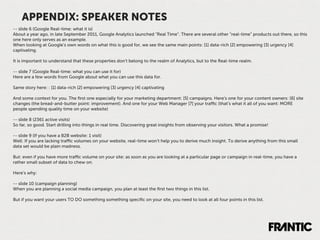 APPENDIX: SPEAKER NOTES
-- slide 6 (Google Real-time: what it is)
About a year ago, in late September 2011, Google Analytics launched “Real Time”. There are several other “real-time” products out there, so this
one here only serves as an example.
When looking at Google’s own words on what this is good for, we see the same main points: [1] data-rich [2] empowering [3] urgency [4]
captivating.

It is important to understand that these properties don't belong to the realm of Analytics, but to the Real-time realm.

-- slide 7 (Google Real-time: what you can use it for)
Here are a few words from Google about what you can use this data for.

Same story here: : [1] data-rich [2] empowering [3] urgency [4] captivating

And some context for you. The ﬁrst one especially for your marketing department: [5] campaigns. Here's one for your content owners: [6] site
changes (the bread-and-butter point: improvement). And one for your Web Manager [7] your traﬃc (that’s what it all of you want: MORE
people spending quality time on your website)

-- slide 8 (2361 active visits)
So far, so good. Start drilling into things in real time. Discovering great insights from observing your visitors. What a promise!

-- slide 9 (If you have a B2B website: 1 visit)
Well: If you are lacking traﬃc volumes on your website, real-time won’t help you to derive much insight. To derive anything from this small
data set would be plain madness.

But: even if you have more traﬃc volume on your site: as soon as you are looking at a particular page or campaign in real-time, you have a
rather small subset of data to chew on.

Here’s why:

-- slide 10 (campaign planning)
When you are planning a social media campaign, you plan at least the ﬁrst two things in this list.

But if you want your users TO DO something something speciﬁc on your site, you need to look at all four points in this list.
 