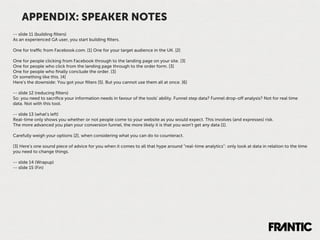 APPENDIX: SPEAKER NOTES
-- slide 11 (building ﬁlters)
As an experienced GA user, you start building ﬁlters.

One for traﬃc from Facebook.com. [1] One for your target audience in the UK. [2]

One for people clicking from Facebook through to the landing page on your site. [3]
One for people who click from the landing page through to the order form. [3]
One for people who ﬁnally conclude the order. [3]
Or something like this. [4]
Here’s the downside: You got your ﬁlters [5]. But you cannot use them all at once. [6]

-- slide 12 (reducing ﬁlters)
So: you need to sacriﬁce your information needs in favour of the tools’ ability. Funnel step data? Funnel drop-oﬀ analysis? Not for real time
data. Not with this tool.

-- slide 13 (what's left)
Real-time only shows you whether or not people come to your website as you would expect. This involves (and expresses) risk.
The more advanced you plan your conversion funnel, the more likely it is that you won’t get any data [1].

Carefully weigh your options [2], when considering what you can do to counteract.

[3] Here’s one sound piece of advice for you when it comes to all that hype around “real-time analytics”: only look at data in relation to the time
you need to change things.

-- slide 14 (Wrapup)
-- slide 15 (Fin)
 
