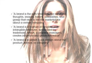 •   “A brand is the sum total of all the emotions,
    thoughts, images, history, possibilities, and
    gossip that exist in the the marketplace
    about a certain company”
•   “A brand is a mixture of tangible and
    intangible attributes, symbolized by
    trademark, which, if properly managed,
    creates inﬂuence and generates value”
•   “A brand is a person´s gut feelign about the
    product, service, or company”
 