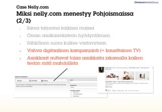 Case Nelly.com
Miksi nelly.com menestyy Pohjoismaissa
(2/3)
 1.   Sama tarjooma kaikissa maissa
 2.   Oman asiakasrekisterin hyödyntämien
 3.   Sähköinen suora kulkee vastavirtaan
 4.   Vahva digitaalinen kampanjointi (+ kausittainen TV)
 5.   Asiakkaat auttavat toisia asiakkaita jakamalla kaiken
      tiedon mitä mahdollista
 
