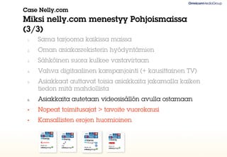 Case Nelly.com
Miksi nelly.com menestyy Pohjoismaissa
(3/3)
 1.   Sama tarjooma kaikissa maissa
 2.   Oman asiakasrekisterin hyödyntämien
 3.   Sähköinen suora kulkee vastavirtaan
 4.   Vahva digitaalinen kampanjointi (+ kausittainen TV)
 5.   Asiakkaat auttavat toisia asiakkaita jakamalla kaiken
      tiedon mitä mahdollista
 6.   Asiakkaita autetaan videosisällön avulla ostamaan
 •    Nopeat toimitusajat > tavoite vuorokausi
 •    Kansallisten erojen huomioinen
 