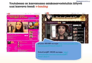 Youtubessa on kasvamassa asiakasarvosteluihin liittyvä
uusi kasvava trendi v-hauling




                     Juicystar, 830.000 seuraajaa http://www.youtube.com/
                     user/juicystar07?blend=1&ob=4


                     DulceCandy87, 440.00 seuraajaa http://
                     www.youtube.com/user/dulcecandy87?
                     blend=1&ob=4
 