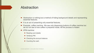 Abstraction
 Abstraction is nothing but a method of hiding background details and representing
essential features.
 It is an act of presenting only essential features.
 Example: coffee machine. We see only dispensing buttons of coffee machine but
we do not see is how coffee is prepared inside. All the process is hidden.
 ATM machine:
 Reading card details
 Verifying PIN
 Checking the account balance.
 Counting the cash
Computer applications - Lorven public school, Chandapura
 