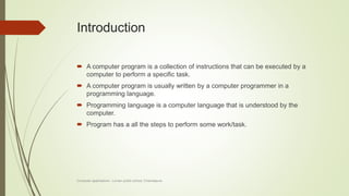Introduction
 A computer program is a collection of instructions that can be executed by a
computer to perform a specific task.
 A computer program is usually written by a computer programmer in a
programming language.
 Programming language is a computer language that is understood by the
computer.
 Program has a all the steps to perform some work/task.
Computer applications - Lorven public school, Chandapura
 