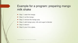 Example for a program: preparing mango
milk shake
 Step 1: wash the mango.
 Step 2: cut the mango.
 Step 3: remove the mango pulp.
 Step 4: add mango pulp, milk and sugar to blender
 Step 5: blend it
 Step 6: pour it to a glass.
Computer applications - Lorven public school, Chandapura
 