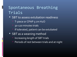 Spontaneous Breathing
Trials
 SBT to assess extubation readiness
 T-piece or CPAP 5 cm H2O
 30-120 minutes trials
 If tolerated, patient can be extubated
 SBT as a weaning method
 Increasing length of SBT trials
 Periods of rest between trials and at night
 