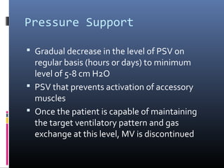 Pressure Support
 Gradual decrease in the level of PSV on
regular basis (hours or days) to minimum
level of 5-8 cm H2O
 PSV that prevents activation of accessory
muscles
 Once the patient is capable of maintaining
the target ventilatory pattern and gas
exchange at this level, MV is discontinued
 
