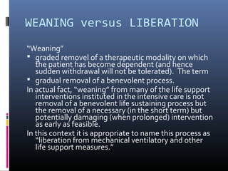 WEANING versus LIBERATION
“Weaning”
 graded removel of a therapeutic modality on which
the patient has become dependent (and hence
sudden withdrawal will not be tolerated). The term
 gradual removal of a benevolent process.
In actual fact, “weaning” from many of the life support
interventions instituted in the intensive care is not
removal of a benevolent life sustaining process but
the removal of a necessary (in the short term) but
potentially damaging (when prolonged) intervention
as early as feasible.
In this context it is appropriate to name this process as
“liberation from mechanical ventilatory and other
life support measures.”
 