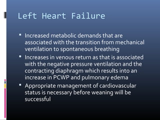 Left Heart Failure
 Increased metabolic demands that are
associated with the transition from mechanical
ventilation to spontaneous breathing
 Increases in venous return as that is associated
with the negative pressure ventilation and the
contracting diaphragm which results into an
increase in PCWP and pulmonary edema
 Appropriate management of cardiovascular
status is necessary before weaning will be
successful
 