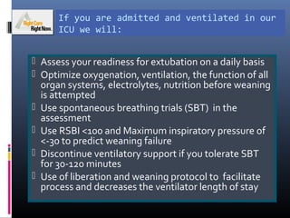 If you are admitted and ventilated in our
ICU we will:
 Assess your readiness for extubation on a daily basis
 Optimize oxygenation, ventilation, the function of all
organ systems, electrolytes, nutrition before weaning
is attempted
 Use spontaneous breathing trials (SBT) in the
assessment
 Use RSBI <100 and Maximum inspiratory pressure of
<-30 to predict weaning failure
 Discontinue ventilatory support if you tolerate SBT
for 30-120 minutes
 Use of liberation and weaning protocol to facilitate
process and decreases the ventilator length of stay
 