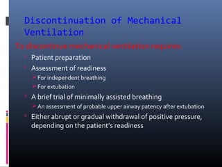Discontinuation of Mechanical
Ventilation
To discontinue mechanical ventilation requires:
 Patient preparation
 Assessment of readiness
For independent breathing
For extubation
 A brief trial of minimally assisted breathing
An assessment of probable upper airway patency after extubation
 Either abrupt or gradual withdrawal of positive pressure,
depending on the patient’s readiness
 