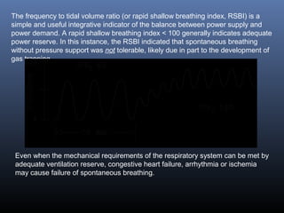 The frequency to tidal volume ratio (or rapid shallow breathing index, RSBI) is a
simple and useful integrative indicator of the balance between power supply and
power demand. A rapid shallow breathing index < 100 generally indicates adequate
power reserve. In this instance, the RSBI indicated that spontaneous breathing
without pressure support was not tolerable, likely due in part to the development of
gas trapping.
Even when the mechanical requirements of the respiratory system can be met by
adequate ventilation reserve, congestive heart failure, arrhythmia or ischemia
may cause failure of spontaneous breathing.
 