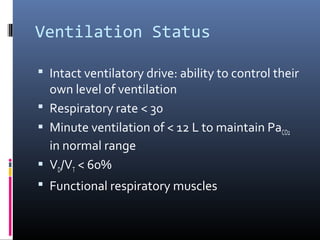 Ventilation Status
 Intact ventilatory drive: ability to control their
own level of ventilation
 Respiratory rate < 30
 Minute ventilation of < 12 L to maintain PaCO2
in normal range
 VD/VT < 60%
 Functional respiratory muscles
 