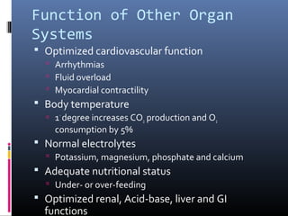Function of Other Organ
Systems
 Optimized cardiovascular function
 Arrhythmias
 Fluid overload
 Myocardial contractility
 Body temperature
 1◦
degree increases CO2 production and O2
consumption by 5%
 Normal electrolytes
 Potassium, magnesium, phosphate and calcium
 Adequate nutritional status
 Under- or over-feeding
 Optimized renal, Acid-base, liver and GI
functions
 