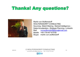 Thanks! Any questions?Thanks! Any questions?
3/22/16 15© WOLFERSDORFFCONSULTING
vonwolfersdorff@googlemail +49 176 447 675 68
Martin von Wolfersdorff
WOLFERSDORFF CONSULTING
Sourcing - Match Making - MarketIntelligence –
Sales Acceleration- Strategic Planning - LinkedIn
Mail vonwolfersdorff@googlemail.com
Mobile +49 176 447 675 68
Skype martin.von.wolfersdorff
 