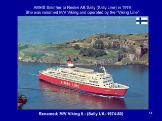 Renamed: M/V Viking 6 - (Sally UK: 1974-80) 14
AMHS Sold her to Rederi AB Sally (Sally Line) in 1974
She was renamed M/V Viking and operated by the “Viking Line”
 