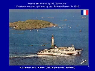 Renamed: M/V Goelo - (Brittany Ferries: 1980-81)
16
Vessel still owned by the “Sally Line”
Chartered out and operated by the “Brittany Ferries” in 1980
 
