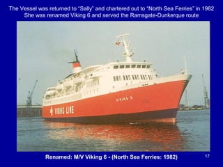 17Renamed: M/V Viking 6 - (North Sea Ferries: 1982)
The Vessel was returned to “Sally” and chartered out to “North Sea Ferries” in 1982
She was renamed Viking 6 and served the Ramsgate-Dunkerque route
 