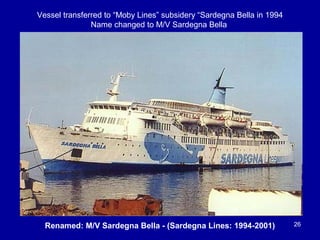 26Renamed: M/V Sardegna Bella - (Sardegna Lines: 1994-2001)
Vessel transferred to “Moby Lines” subsidery “Sardegna Bella in 1994
Name changed to M/V Sardegna Bella
 