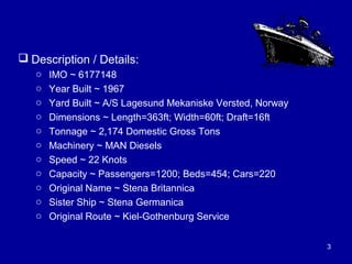 Description / Details:
o IMO ~ 6177148
o Year Built ~ 1967
o Yard Built ~ A/S Lagesund Mekaniske Versted, Norway
o Dimensions ~ Length=363ft; Width=60ft; Draft=16ft
o Tonnage ~ 2,174 Domestic Gross Tons
o Machinery ~ MAN Diesels
o Speed ~ 22 Knots
o Capacity ~ Passengers=1200; Beds=454; Cars=220
o Original Name ~ Stena Britannica
o Sister Ship ~ Stena Germanica
o Original Route ~ Kiel-Gothenburg Service
3
 