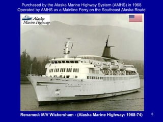 Renamed: M/V Wickersham - (Alaska Marine Highway: 1968-74) 6
Purchased by the Alaska Marine Highway System (AMHS) in 1968
Operated by AMHS as a Mainline Ferry on the Southeast Alaska Route
 