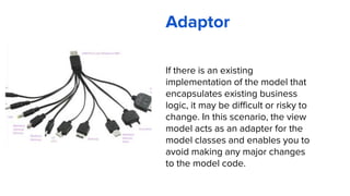Adaptor
If there is an existing
implementation of the model that
encapsulates existing business
logic, it may be difficult or risky to
change. In this scenario, the view
model acts as an adapter for the
model classes and enables you to
avoid making any major changes
to the model code.
 