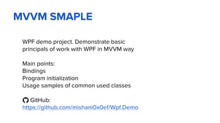 MVVM SMAPLE
WPF demo project. Demonstrate basic
principals of work with WPF in MVVM way
Main points:
Bindings
Program initialization
Usage samples of common used classes
GitHub:
https://github.com/mishani0x0ef/Wpf.Demo
 