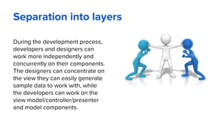 Separation into layers
During the development process,
developers and designers can
work more independently and
concurrently on their components.
The designers can concentrate on
the view they can easily generate
sample data to work with, while
the developers can work on the
view model/controller/presenter
and model components.
 